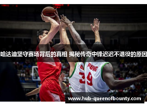 哈达迪坚守赛场背后的真相 揭秘传奇中锋迟迟不退役的原因