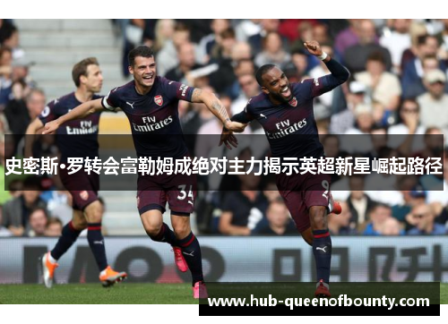 史密斯·罗转会富勒姆成绝对主力揭示英超新星崛起路径 史密斯·罗转会富勒姆成绝对主力揭示英超新星崛起路径