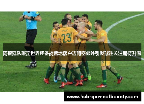 阿根廷队敲定世界杯备战营地落户迈阿密郊外引发球迷关注期待升温